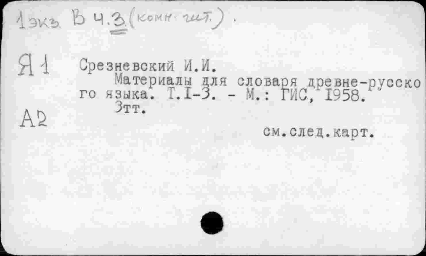 ﻿4 экъ. Ь ч. Ъ ' J)
Я 4
А2
Срезневский И.И.
Материалы для словаря древне-русско го языка. Г.1-3. - М. : ГИС, 1958.
Зтт.
см.след.карт.